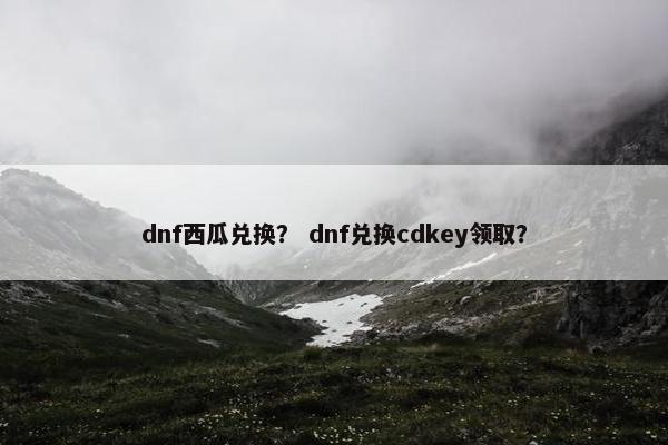 dnf西瓜兑换？ dnf兑换cdkey领取？