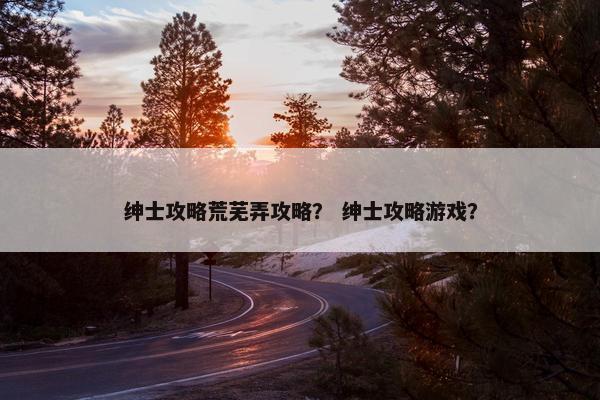 绅士攻略荒芜弄攻略？ 绅士攻略游戏？