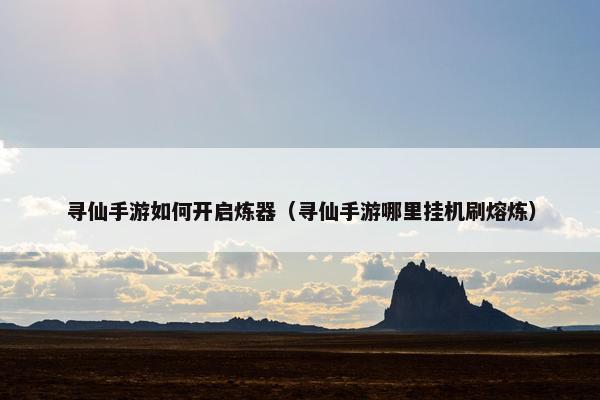 寻仙手游如何开启炼器（寻仙手游哪里挂机刷熔炼）