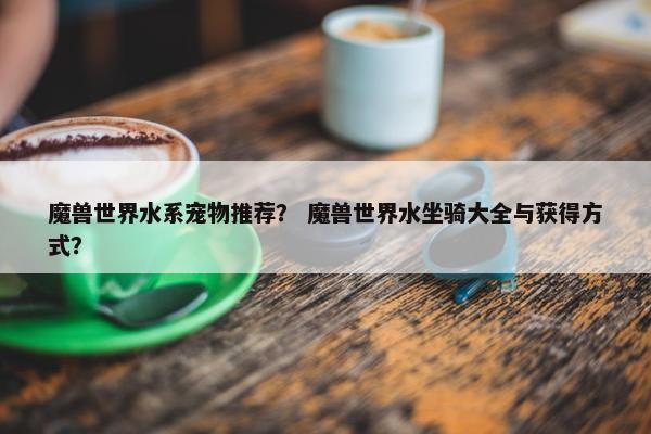 魔兽世界水系宠物推荐？ 魔兽世界水坐骑大全与获得方式？