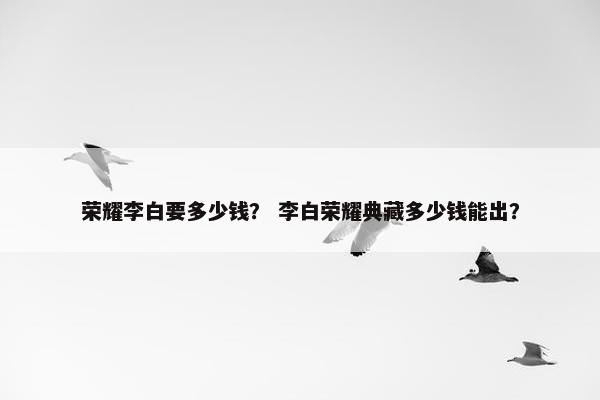 荣耀李白要多少钱？ 李白荣耀典藏多少钱能出？