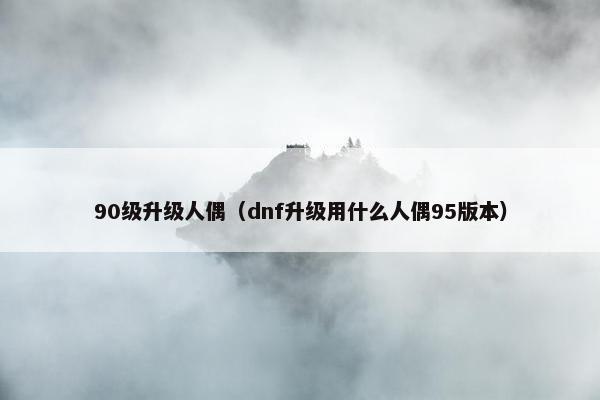 90级升级人偶（dnf升级用什么人偶95版本）