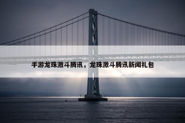 手游龙珠激斗腾讯，龙珠激斗腾讯新闻礼包