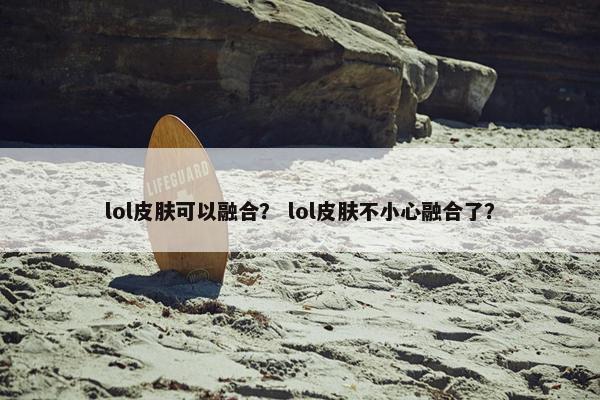 lol皮肤可以融合？ lol皮肤不小心融合了？