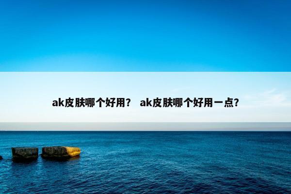 ak皮肤哪个好用？ ak皮肤哪个好用一点？