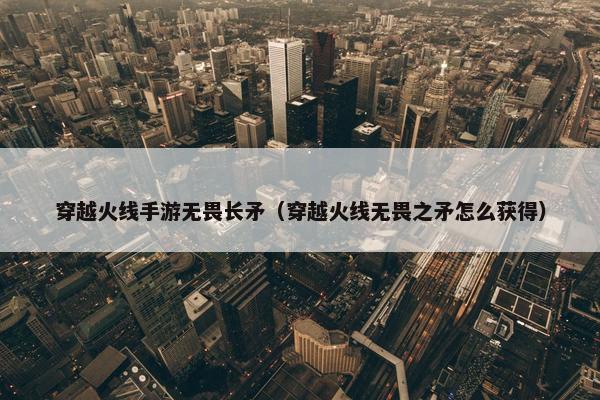穿越火线手游无畏长矛（穿越火线无畏之矛怎么获得）