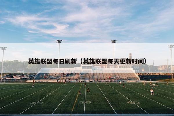 英雄联盟每日刷新（英雄联盟每天更新时间）
