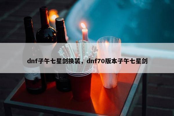 dnf子午七星剑换装，dnf70版本子午七星剑