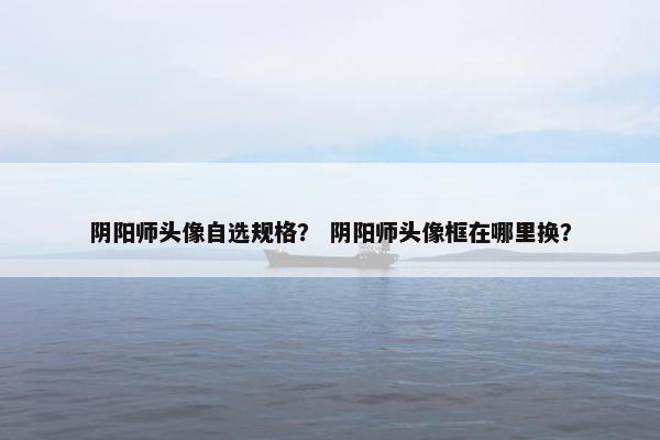 阴阳师头像自选规格？ 阴阳师头像框在哪里换？
