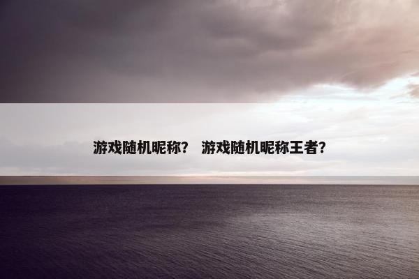 游戏随机昵称？ 游戏随机昵称王者？