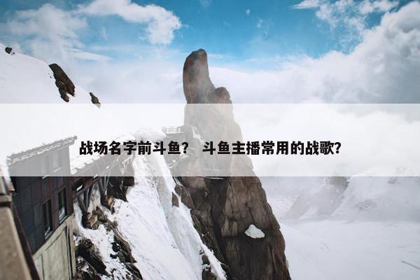 战场名字前斗鱼？ 斗鱼主播常用的战歌？