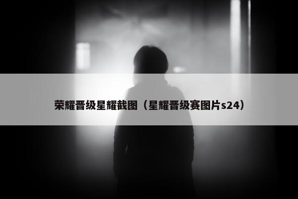 荣耀晋级星耀截图（星耀晋级赛图片s24）